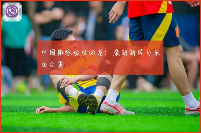 中国排球粉丝必看：最新新闻与采访合集