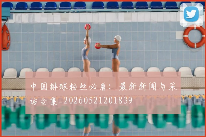 中国排球粉丝必看：最新新闻与采访合集_20260521201839