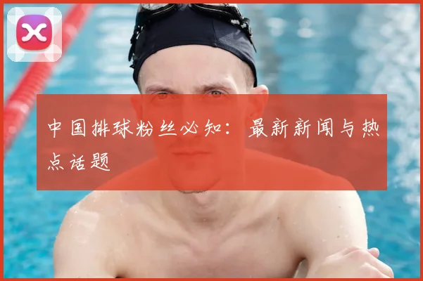 中国排球粉丝必知：最新新闻与热点话题