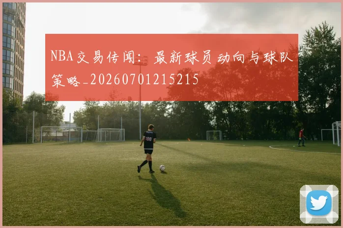 NBA交易传闻：最新球员动向与球队策略_20260701215215