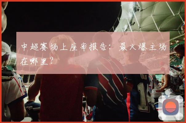 中超赛场上座率报告：最火爆主场在哪里？