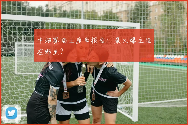 中超赛场上座率报告：最火爆主场在哪里？