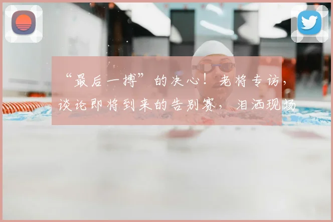 “最后一搏”的决心！老将专访，谈论即将到来的告别赛，泪洒现场