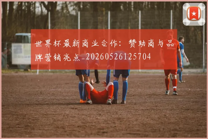 世界杯最新商业合作：赞助商与品牌营销亮点_20260526125704