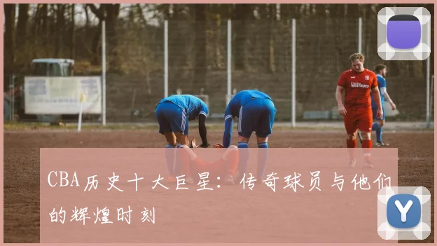 CBA历史十大巨星：传奇球员与他们的辉煌时刻