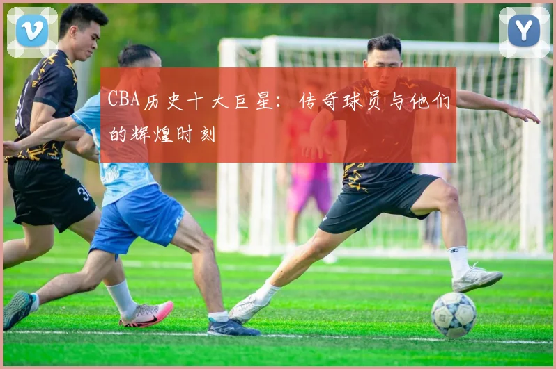 CBA历史十大巨星：传奇球员与他们的辉煌时刻