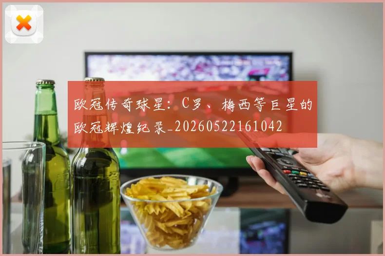 欧冠传奇球星：C罗、梅西等巨星的欧冠辉煌纪录_20260522161042