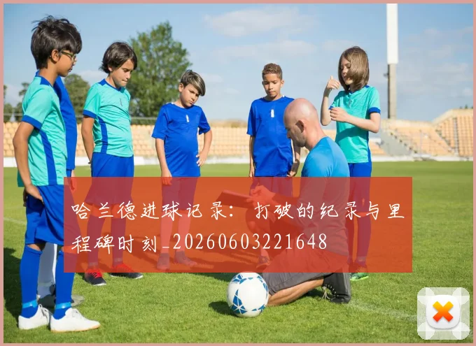 哈兰德进球记录：打破的纪录与里程碑时刻_20260603221648