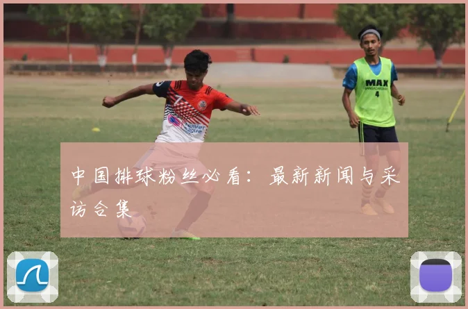 中国排球粉丝必看：最新新闻与采访合集