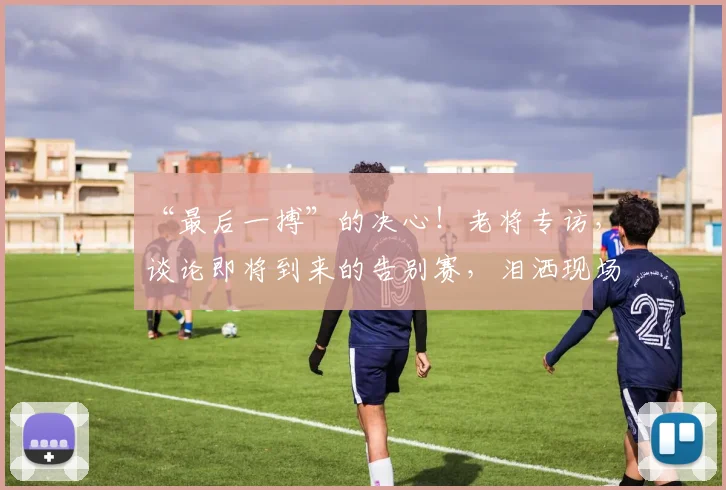 “最后一搏”的决心！老将专访，谈论即将到来的告别赛，泪洒现场