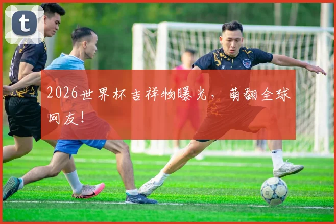 2026世界杯吉祥物曝光，萌翻全球网友！