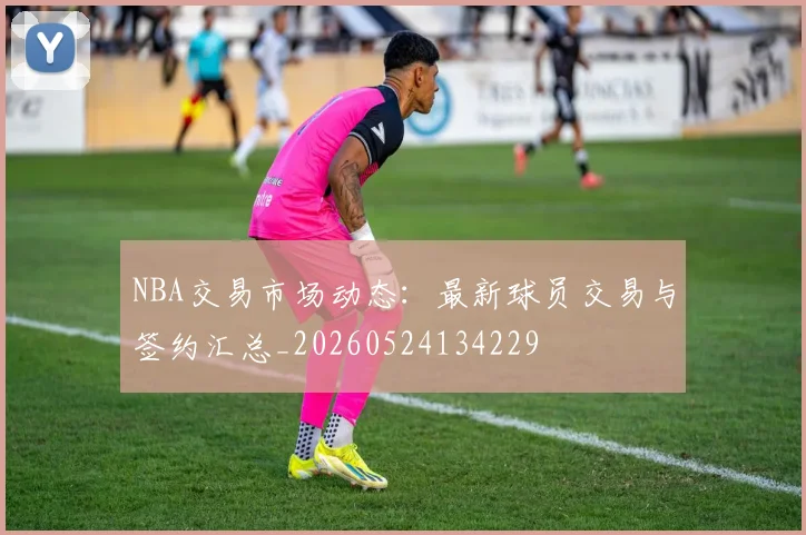 NBA交易市场动态：最新球员交易与签约汇总_20260524134229