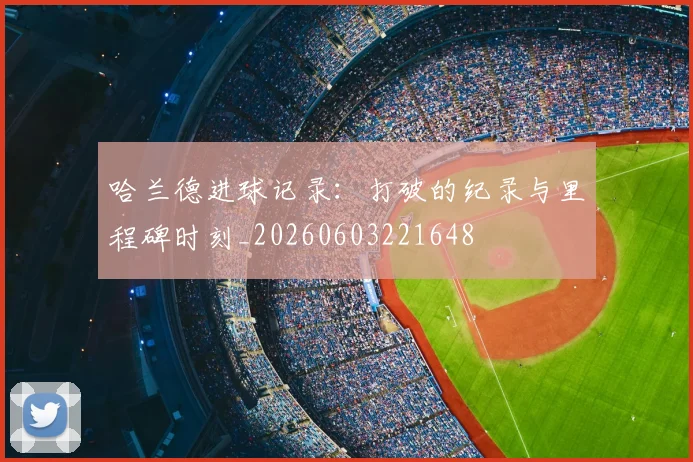 哈兰德进球记录：打破的纪录与里程碑时刻_20260603221648
