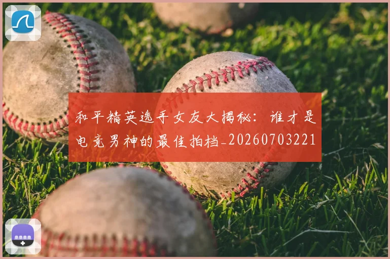和平精英选手女友大揭秘：谁才是电竞男神的最佳拍档_20260703221958