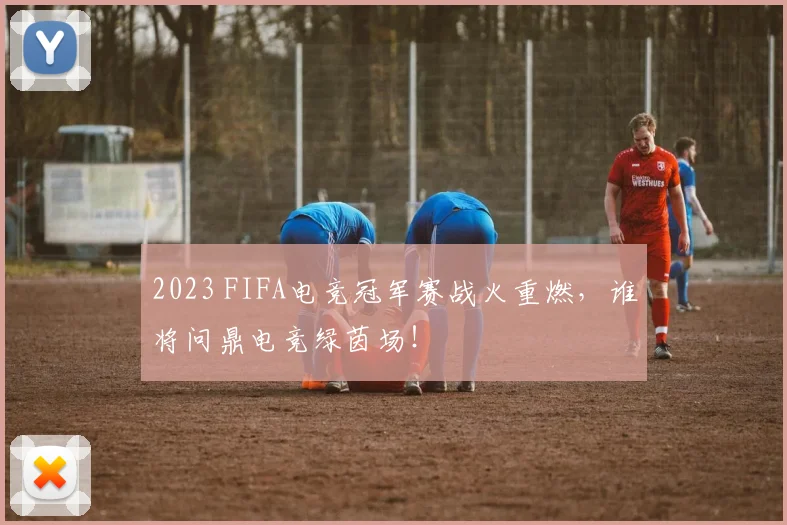 2023 FIFA电竞冠军赛战火重燃，谁将问鼎电竞绿茵场！
