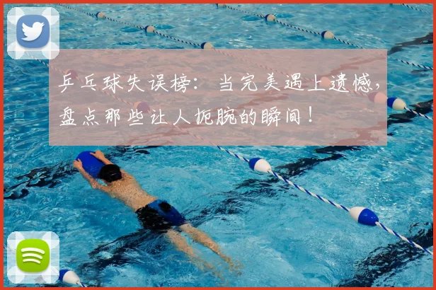 乒乓球失误榜：当完美遇上遗憾，盘点那些让人扼腕的瞬间！