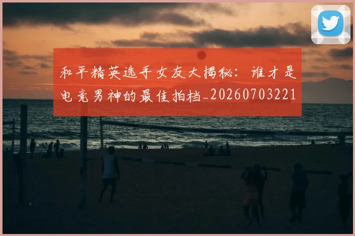 和平精英选手女友大揭秘：谁才是电竞男神的最佳拍档_20260703221958