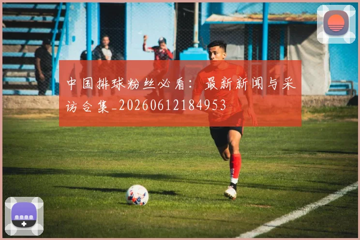 中国排球粉丝必看：最新新闻与采访合集_20260612184953