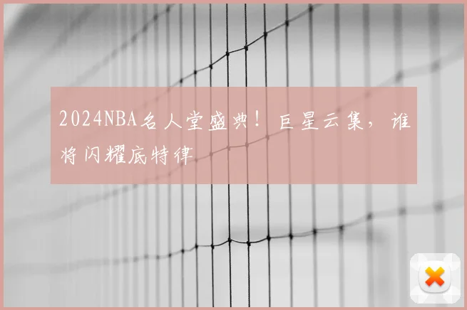 2024NBA名人堂盛典！巨星云集，谁将闪耀底特律