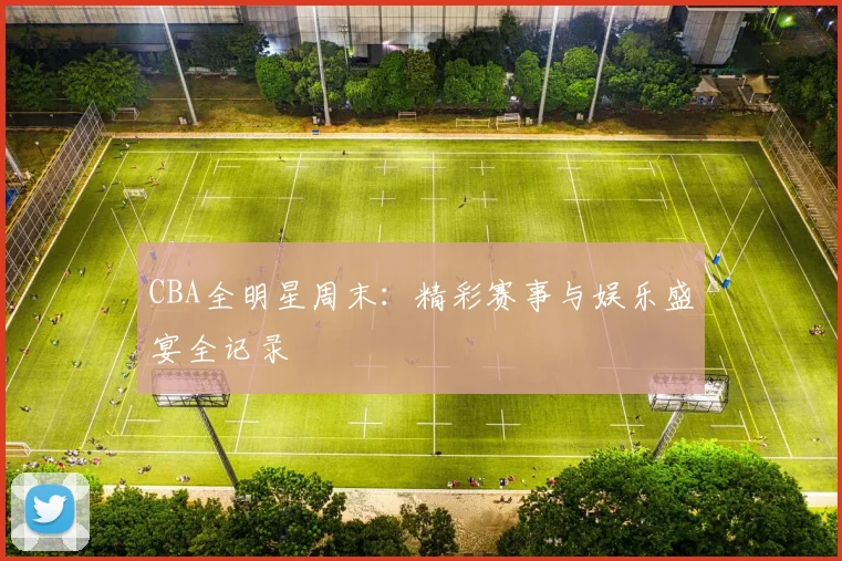 CBA全明星周末：精彩赛事与娱乐盛宴全记录
