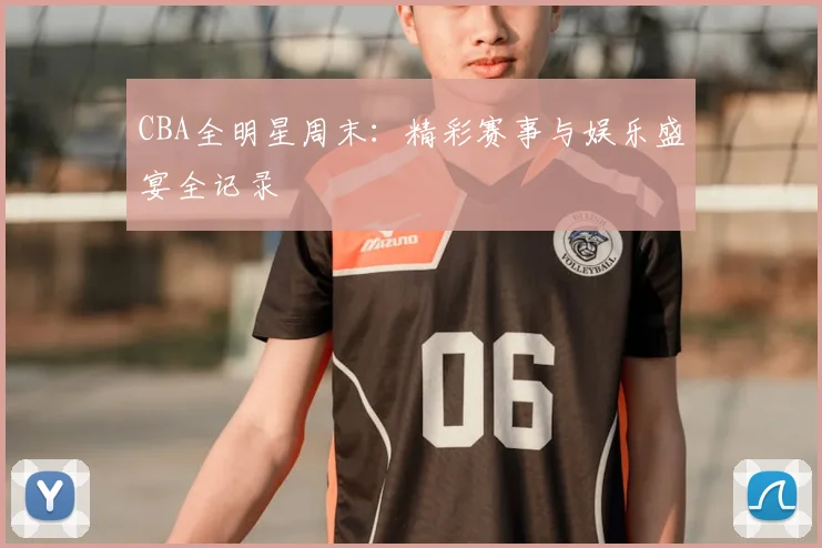 CBA全明星周末：精彩赛事与娱乐盛宴全记录