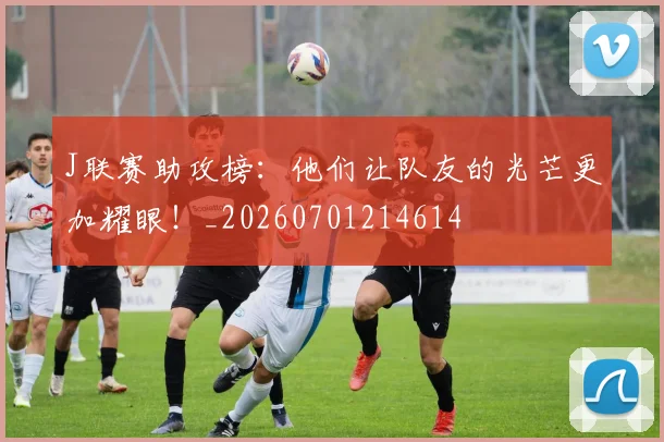 J联赛助攻榜：他们让队友的光芒更加耀眼！_20260701214614