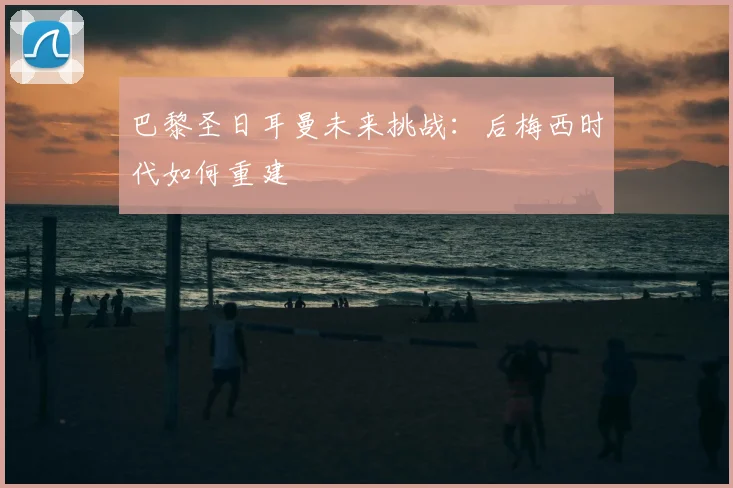 巴黎圣日耳曼未来挑战：后梅西时代如何重建
